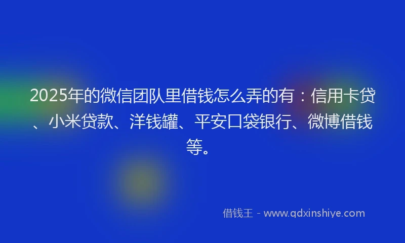 2025年的微信团队里借钱怎么弄的有：信用卡贷、小米贷款、洋钱罐、平安口袋银行、微博借钱等。