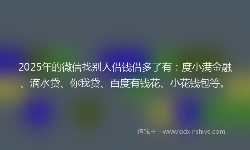 2025年的微信找别人借钱借多了有：度小满金融、滴水贷、你我贷、百度有钱花、小花钱包等。
