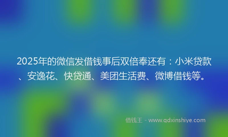 2025年的微信发借钱事后双倍奉还有：小米贷款、安逸花、快贷通、美团生活费、微博借钱等。