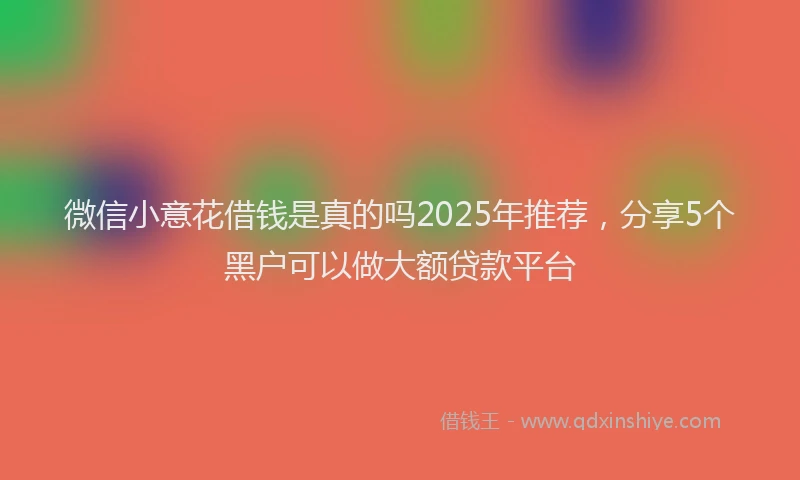 微信小意花借钱是真的吗2025年推荐，分享5个黑户可以做大额贷款平台