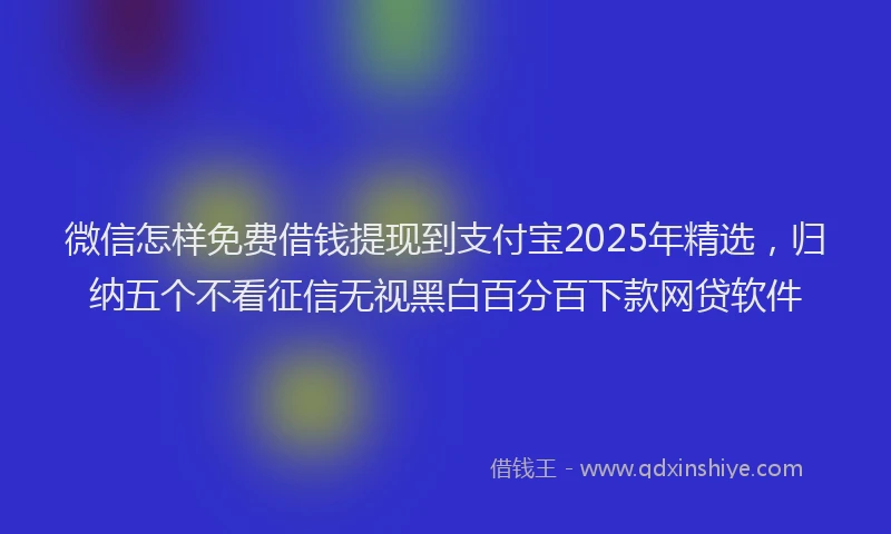 微信怎样免费借钱提现到支付宝2025年精选，归纳五个不看征信无视黑白百分百下款网贷软件