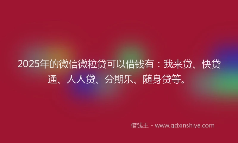 2025年的微信微粒贷可以借钱有：我来贷、快贷通、人人贷、分期乐、随身贷等。