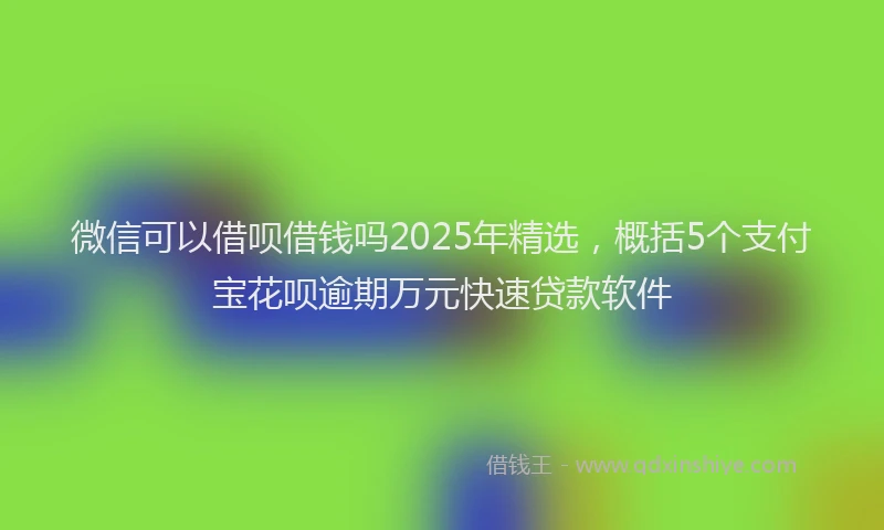 微信可以借呗借钱吗2025年精选，概括5个支付宝花呗逾期万元快速贷款软件