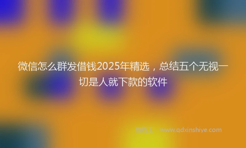 微信怎么群发借钱2025年精选，总结五个无视一切是人就下款的软件
