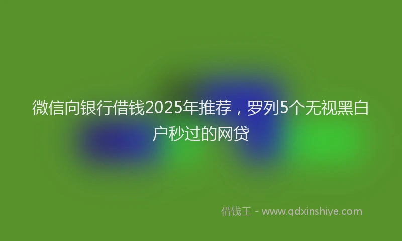 微信向银行借钱2025年推荐，罗列5个无视黑白户秒过的网贷
