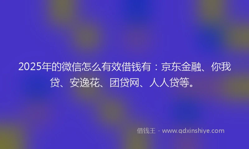 2025年的微信怎么有效借钱有：京东金融、你我贷、安逸花、团贷网、人人贷等。