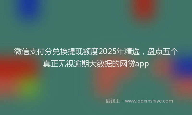 微信支付分兑换提现额度2025年精选，盘点五个真正无视逾期大数据的网贷app
