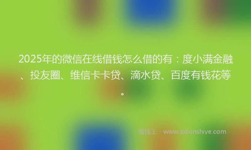 2025年的微信在线借钱怎么借的有：度小满金融、投友圈、维信卡卡贷、滴水贷、百度有钱花等。