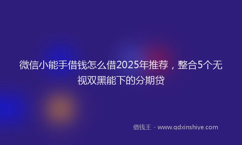 微信小能手借钱怎么借2025年推荐，整合5个无视双黑能下的分期贷