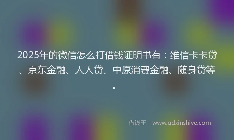 2025年的微信怎么打借钱证明书有：维信卡卡贷、京东金融、人人贷、中原消费金融、随身贷等。