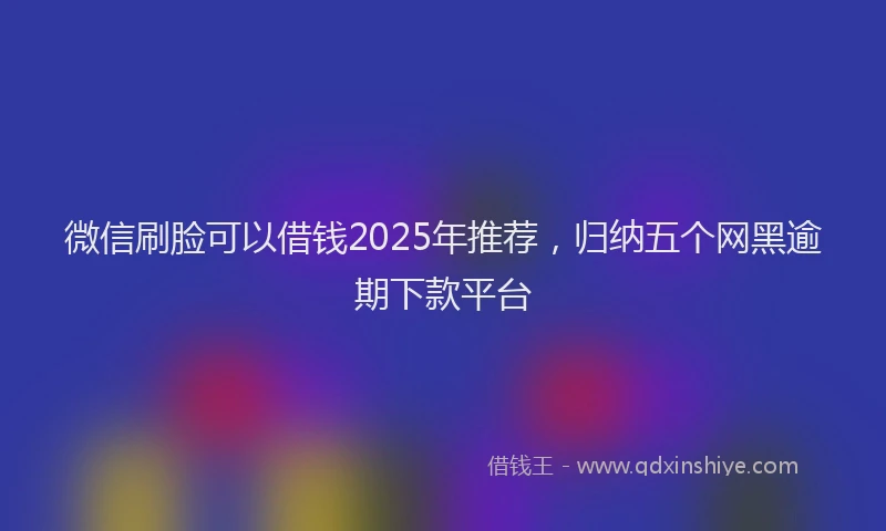 微信刷脸可以借钱2025年推荐,归纳五个网黑逾期下款平台