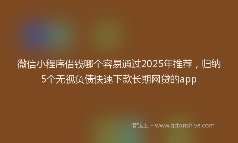 微信小程序借钱哪个容易通过2025年推荐，归纳5个无视负债快速下款长期网贷的app