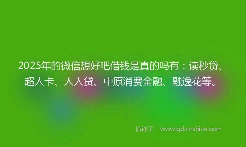 2025年的微信想好吧借钱是真的吗有：读秒贷、超人卡、人人贷、中原消费金融、融逸花等。