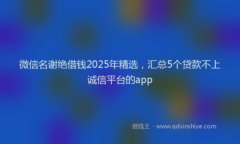 微信名谢绝借钱2025年精选，汇总5个贷款不上诚信平台的app