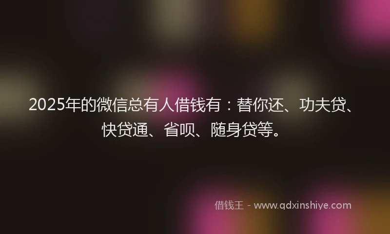 2025年的微信总有人借钱有：替你还、功夫贷、快贷通、省呗、随身贷等。