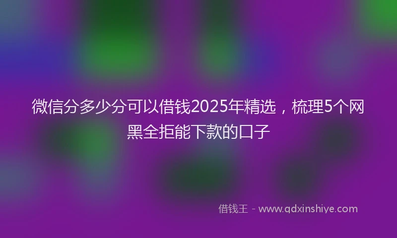 微信分多少分可以借钱2025年精选，梳理5个网黑全拒能下款的口子