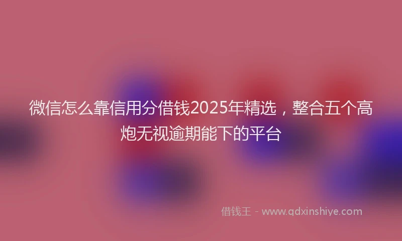 微信怎么靠信用分借钱2025年精选，整合五个高炮无视逾期能下的平台