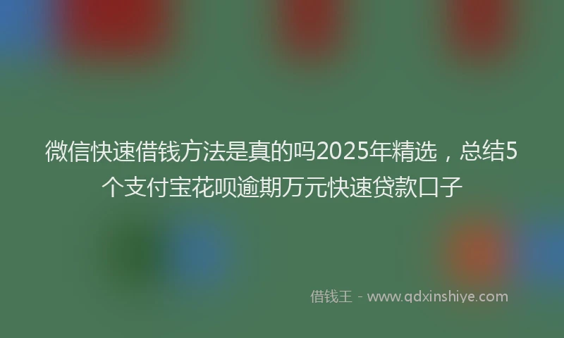 微信快速借钱方法是真的吗2025年精选，总结5个支付宝花呗逾期万元快速贷款口子