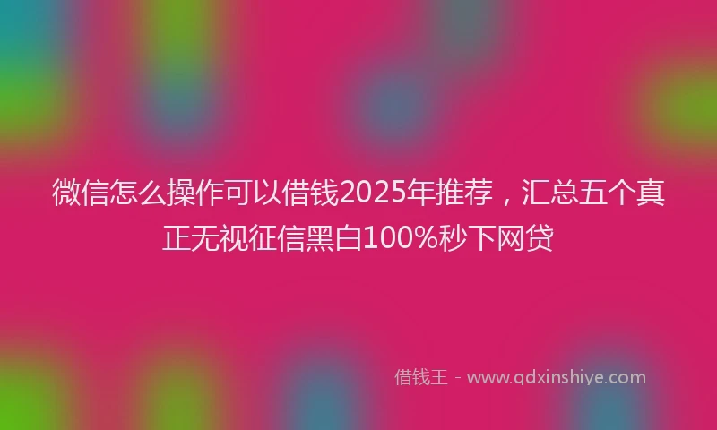 微信怎么操作可以借钱2025年推荐，汇总五个真正无视征信黑白100%秒下网贷