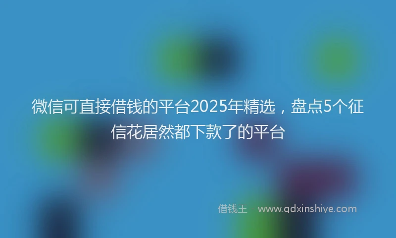 微信可直接借钱的平台2025年精选，盘点5个征信花居然都下款了的平台