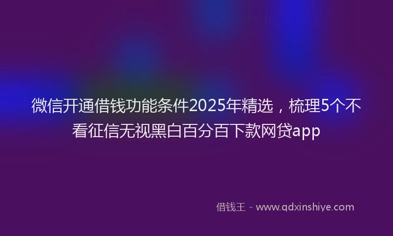 微信开通借钱功能条件2025年精选，梳理5个不看征信无视黑白百分百下款网贷app