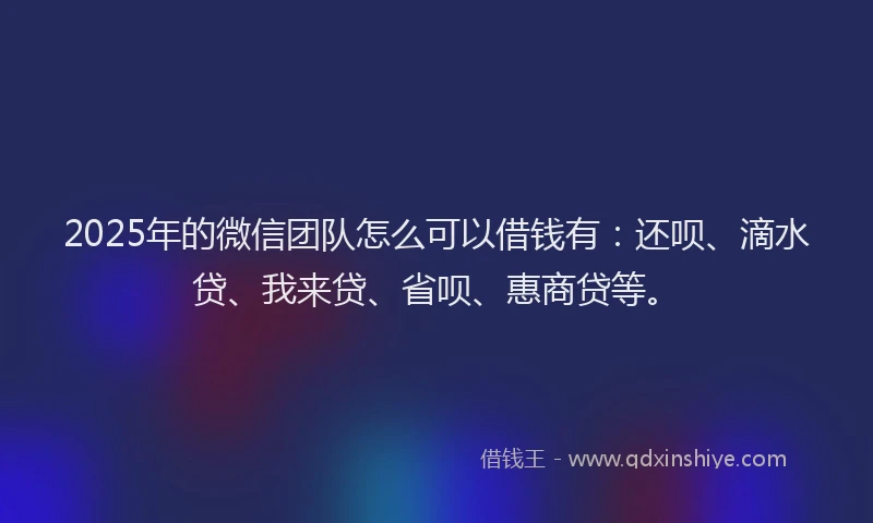 2025年的微信团队怎么可以借钱有：还呗、滴水贷、我来贷、省呗、惠商贷等。