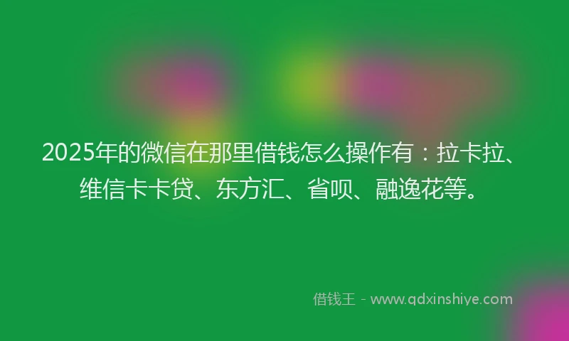 2025年的微信在那里借钱怎么操作有：拉卡拉、维信卡卡贷、东方汇、省呗、融逸花等。