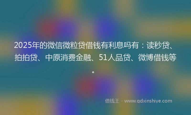 2025年的微信微粒贷借钱有利息吗有：读秒贷、拍拍贷、中原消费金融、51人品贷、微博借钱等。