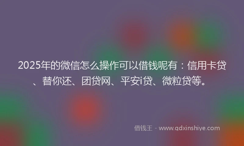 2025年的微信怎么操作可以借钱呢有：信用卡贷、替你还、团贷网、平安i贷、微粒贷等。