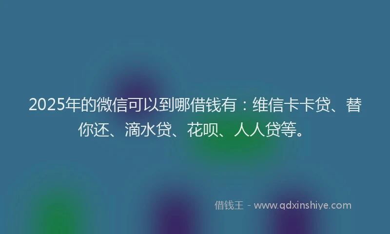 2025年的微信可以到哪借钱有：维信卡卡贷、替你还、滴水贷、花呗、人人贷等。