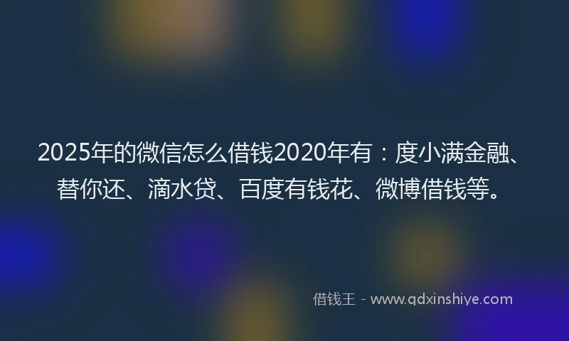 2025年的微信怎么借钱2020年有：度小满金融、替你还、滴水贷、百度有钱花、微博借钱等。