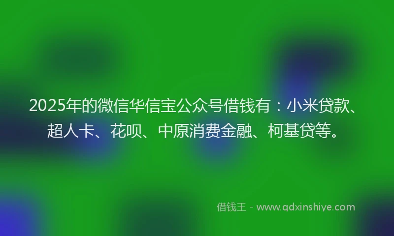2025年的微信华信宝公众号借钱有：小米贷款、超人卡、花呗、中原消费金融、柯基贷等。