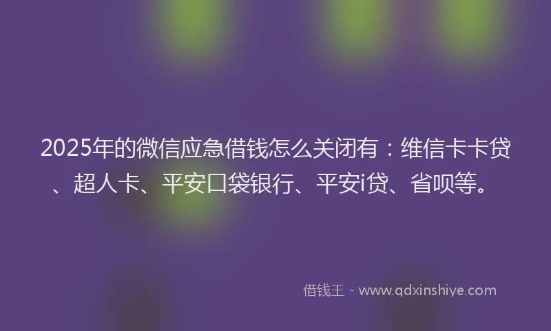 2025年的微信应急借钱怎么关闭有：维信卡卡贷、超人卡、平安口袋银行、平安i贷、省呗等。