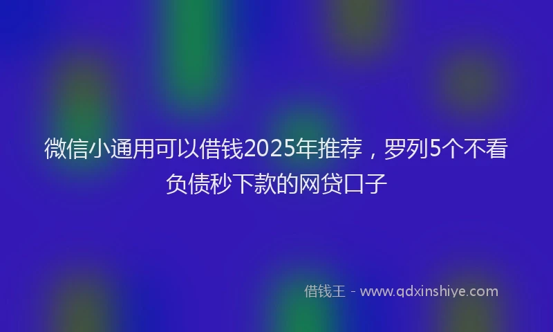 微信小通用可以借钱2025年推荐，罗列5个不看负债秒下款的网贷口子