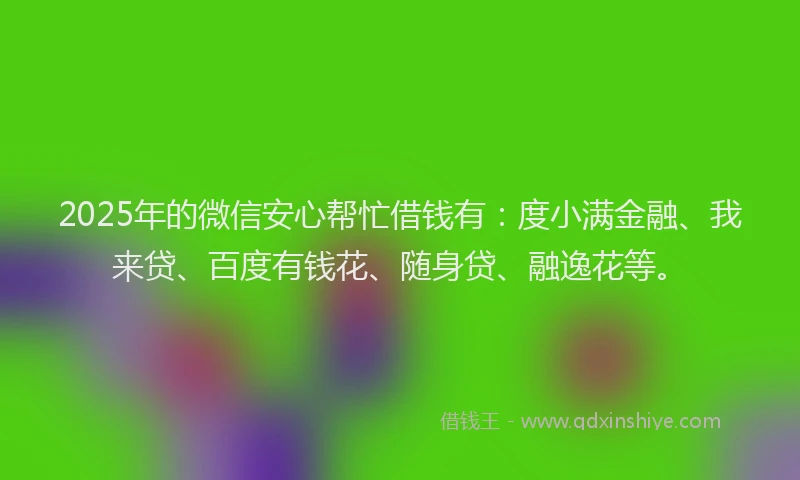 2025年的微信安心帮忙借钱有：度小满金融、我来贷、百度有钱花、随身贷、融逸花等。