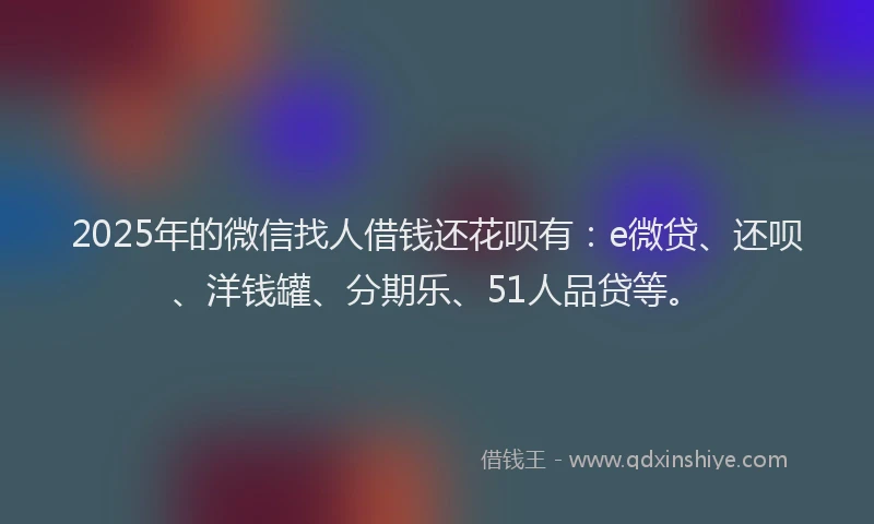 2025年的微信找人借钱还花呗有：e微贷、还呗、洋钱罐、分期乐、51人品贷等。