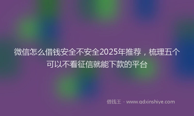 微信怎么借钱安全不安全2025年推荐，梳理五个可以不看征信就能下款的平台
