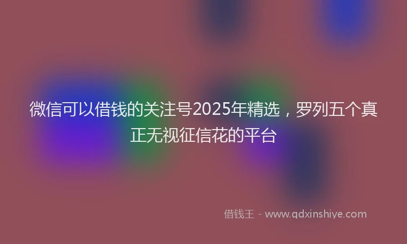 微信可以借钱的关注号2025年精选，罗列五个真正无视征信花的平台