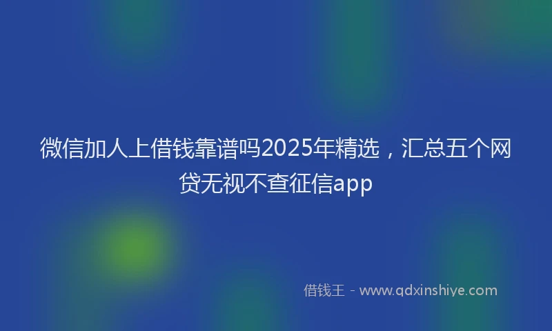 微信加人上借钱靠谱吗2025年精选,汇总五个网贷无视不查征信app