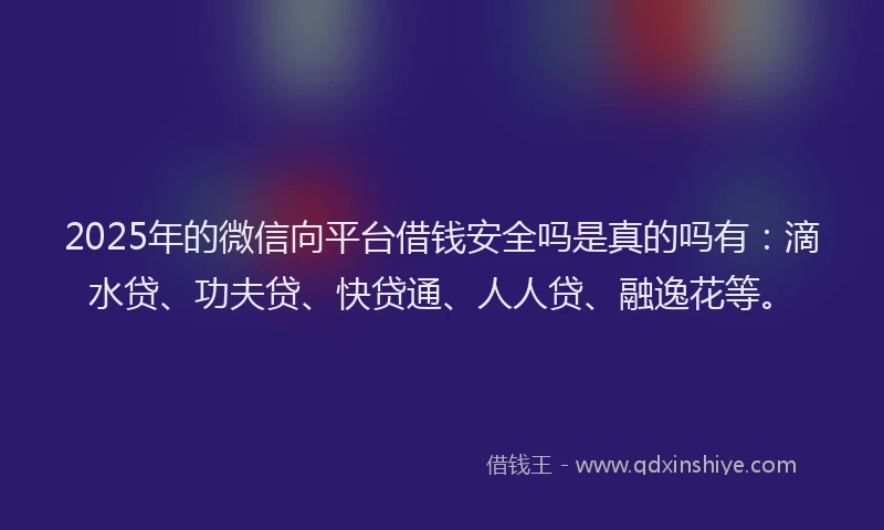 2025年的微信向平台借钱安全吗是真的吗有：滴水贷、功夫贷、快贷通、人人贷、融逸花等。