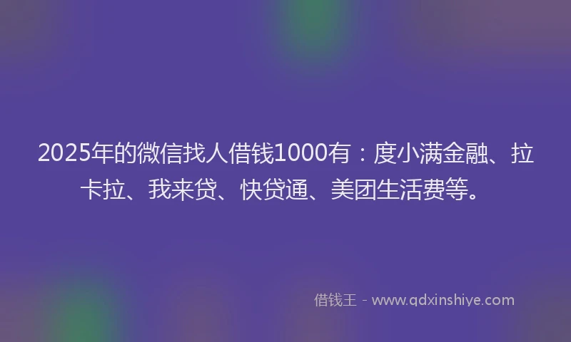 2025年的微信找人借钱1000有：度小满金融、拉卡拉、我来贷、快贷通、美团生活费等。