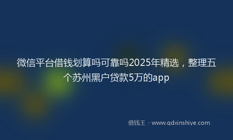微信平台借钱划算吗可靠吗2025年精选，整理五个苏州黑户贷款5万的app