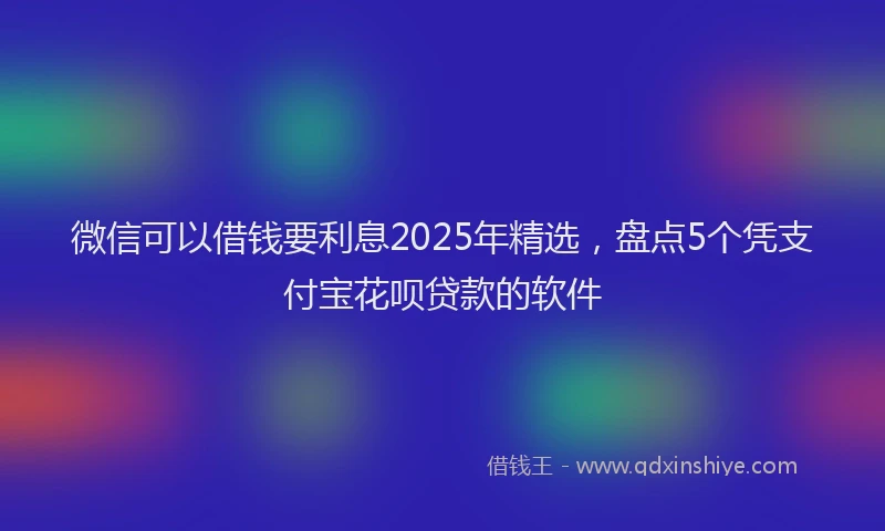 微信可以借钱要利息2025年精选，盘点5个凭支付宝花呗贷款的软件