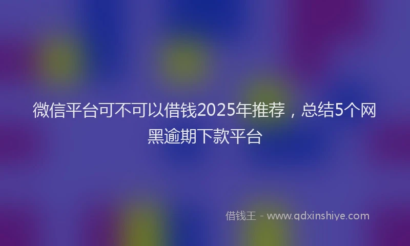 微信平台可不可以借钱2025年推荐，总结5个网黑逾期下款平台