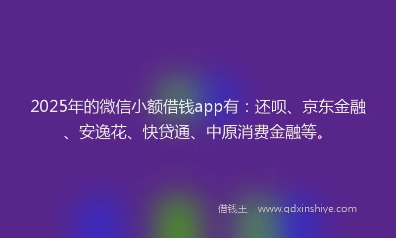 2025年的微信小额借钱app有：还呗、京东金融、安逸花、快贷通、中原消费金融等。