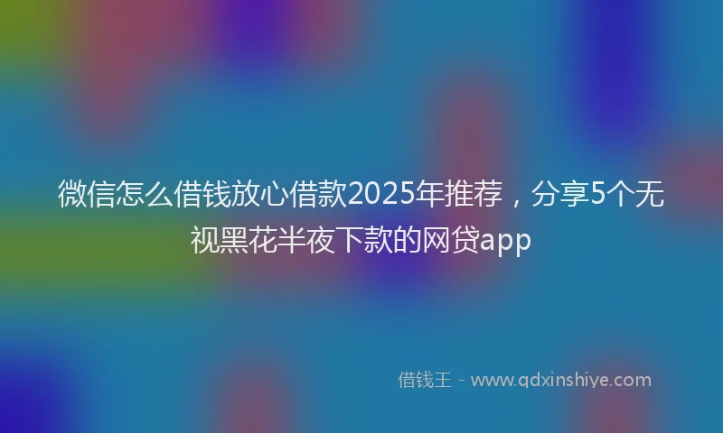 微信怎么借钱放心借款2025年推荐，分享5个无视黑花半夜下款的网贷app
