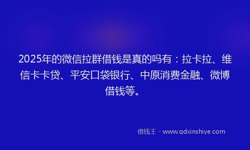 2025年的微信拉群借钱是真的吗有：拉卡拉、维信卡卡贷、平安口袋银行、中原消费金融、微博借钱等。