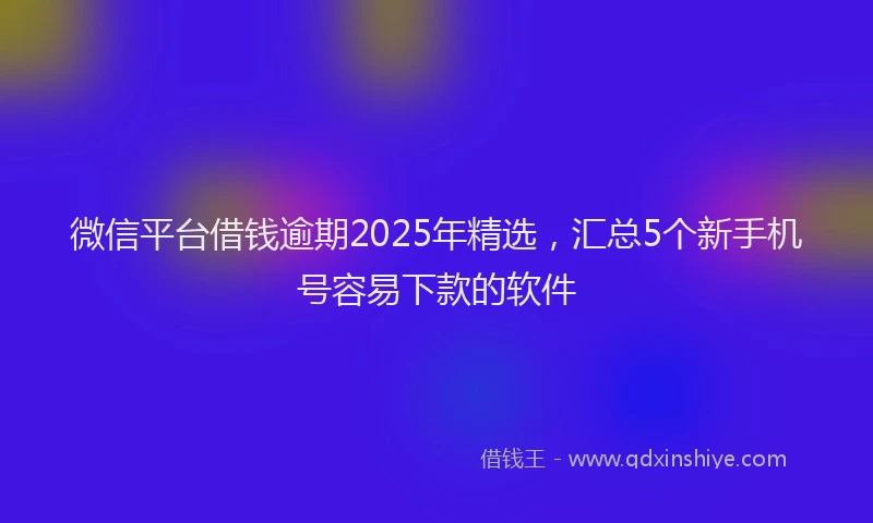 微信平台借钱逾期2025年精选，汇总5个新手机号容易下款的软件