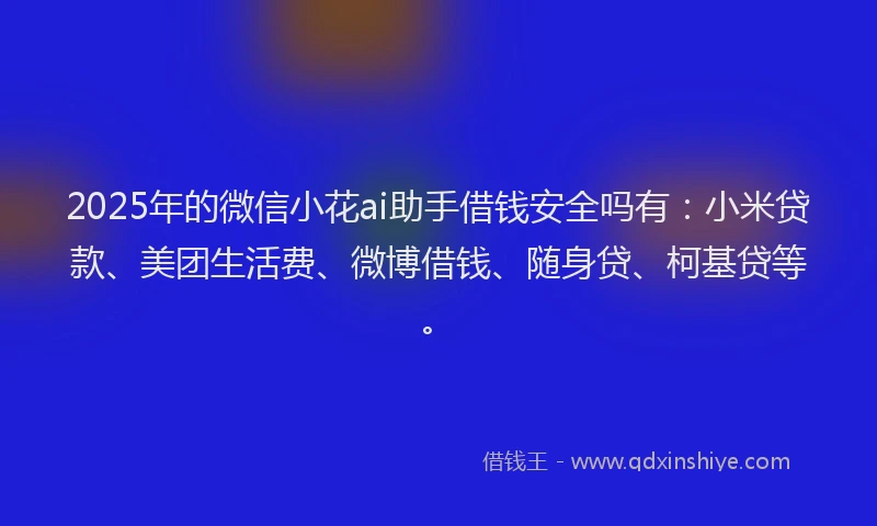 2025年的微信小花ai助手借钱安全吗有：小米贷款、美团生活费、微博借钱、随身贷、柯基贷等。