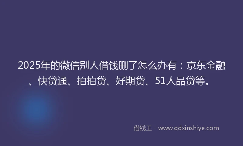 2025年的微信别人借钱删了怎么办有：京东金融、快贷通、拍拍贷、好期贷、51人品贷等。